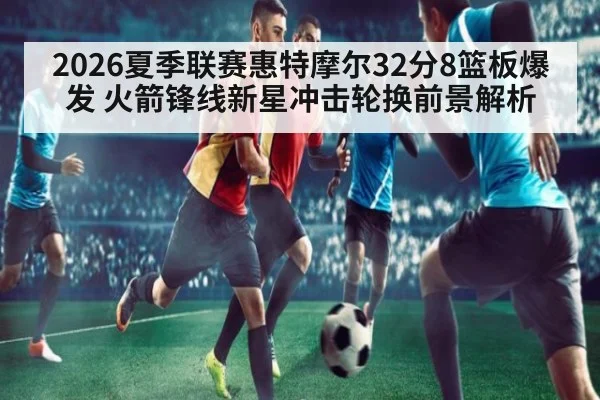 2026夏季联赛惠特摩尔32分8篮板爆发 火箭锋线新星冲击轮换前景解析