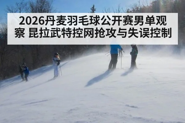 2026丹麦羽毛球公开赛男单观察 昆拉武特控网抢攻与失误控制